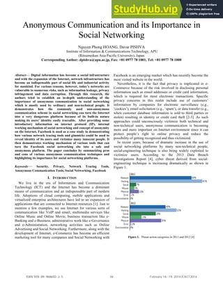 Anonymous Communication and its Importance in
Social Networking
Nguyen Phong HOANG, Davar PISHVA
Institute of Information & Communications Technology, APU
(Ritsumeikan Asia Pacific University), Japan
Corresponding Author: dpishva@apu.ac.jp, Fax: +81 0977 78 1001, Tel: +81 0977 78 1000
Abstract— Digital information has become a social infrastructure
and with the expansion of the Internet, network infrastructure has
become an indispensable part of social life and industrial activity
for mankind. For various reasons, however, today’s networks are
vulnerable to numerous risks, such as information leakage, privacy
infringement and data corruption. Through this research, the
authors tried to establish an in-depth understanding of the
importance of anonymous communication in social networking
which is mostly used by ordinary and non-technical people. It
demonstrates how the commonly used non-anonymous
communication scheme in social networking can turn the Internet
into a very dangerous platform because of its built-in nature
making its users’ identity easily traceable. After providing some
introductory information on internet protocol (IP), internal
working mechanism of social networking and concept of anonymity
on the Internet, Facebook is used as a case study in demonstrating
how various network tracing tools and gimmicks could be used to
reveal identity of its users and victimize many innocent people. It
then demonstrates working mechanism of various tools that can
turn the Facebook social networking site into a safe and
anonymous platform. The paper concludes by summarizing pros
and cons of various anonymous communication techniques and
highlighting its importance for social networking platforms.
Keywords— Security, Privacy, Network Tracing Tools,
Anonymous Communication Tools, Social Networking, Facebook
I. INTRODUCTION
We live in the era of Information and Communication
Technology (ICT) and the Internet has become a dominant
means of communication and an indispensable part of modern
life. Adoptions of cloud computing, mobile applications and
virtualized enterprise architectures have led to an expansion of
applications that are connected to Internet resources [1]. Just to
mention a few examples, we use Internet for various sorts of
communication like VoIP and email, multimedia services like
Online Music and Online Movie, business transaction like e-
Banking and e-Business, administrative work like e-Governance
and e-Administration, networking activities such as Online
Advertising and Social Networking. Furthermore, along with the
development of Internet, e-Commerce has become an efficient
marketing tool for many companies and Social Networking with
Facebook is an emerging market which has recently become the
most visited website in the world.
Nevertheless, it is the fact that privacy is implicated in e-
Commerce because of the risk involved in disclosing personal
information such as email addresses or credit card information,
which is required for most electronic transactions. Specific
privacy concerns in this realm include use of customers’
information by companies for electronic surveillance (e.g.,
‘cookies’), email solicitation (e.g., ‘spam’), or data transfer (e.g.,
when customer database information is sold to third parties or
stolen) resulting in identity or credit card theft [2-3]. As such
approaches could unconsciously victimize both technical and
non-technical users, anonymous communication is becoming
more and more important on Internet environment since it can
protect people’s right to online privacy and reduce the
possibility of getting recognized and thus victimized.
In recent years, because of dramatic increase in the use of
social networking platforms by many non-technical people,
social-engineering technique is also being widely exploited to
victimize users. According to the 2013 Data Breach
Investigations Report [4], cyber threat derived from social-
engineering technique is increasing dramatically as shown in
Figure 1:
Figure 1. Threat action categories in 2011 and 2012 [4]
ISBN 978-89-968650-2-5 34 February 16~19, 2014 ICACT2014
 