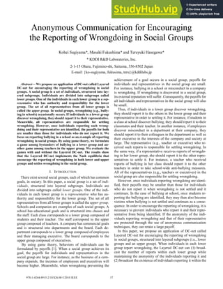 Abstract— We propose an application of DC-net called Layered
DC-net for encouraging the reporting of wrongdoing in social
groups. A social group is a set of individuals, structured into lay-
ered subgroups. Individuals are divided into subgroups called
lower groups. One of the individuals in each lower group is a rep-
resentative who has authority and responsibility for the lower
group. The set of all representatives from all lower groups is
called the upper group. In social groups, wrongdoing (e.g., bully-
ing in schools) occasionally occurs. If individuals in a lower group
discover wrongdoing, they should report it to their representative.
Meanwhile, all representatives are responsible for settling
wrongdoing. However, once individuals reporting such wrong-
doing and their representative are identified, the payoffs for both
are smaller than those for individuals who do not report it. We
focus on reporting bullying in a school as an example of reporting
wrongdoing in social groups. By using game theory, we formulate
a game among bystanders of bullying in a lower group and an-
other game among teachers in the upper group. We evaluate the
games with and without the Layered DC-net. The results show
that the Layered DC-net implements the Nash equilibria that
encourage the reporting of wrongdoing in both lower and upper
groups and settles wrongdoing in the social group.
I. INTRODUCTION
There exist several social groups, each of which has common
goals, in society. In this paper, a social group is a set of indi-
viduals, structured into layered subgroups. Individuals are
divided into subgroups called lower groups. One of the indi-
viduals in each lower group is a representative who has au-
thority and responsibility for the lower group. The set of all
representatives from all lower groups is called the upper group.
Schools and companies are examples of such social groups. A
school has educational goals and is structured into classes and
the staff. Each class corresponds to a lower group composed of
students and their teacher. The staff correspond to the upper
group composed of teachers. A company has commercial goals
and is structured into departments and the board. Each de-
partment corresponds to a lower group composed of employees
and their managing executive. The board corresponds to the
upper group composed of executives.
By using game theory, behaviors of individuals can be
formulated by payoffs [1]. When a social group achieves its
goal, the payoffs for individuals and representatives in the
social group are large. For instance, as the business of a com-
pany expands, the incomes of employees and executives will
become higher. Meanwhile, when wrongdoing preventing the
achievement of a goal occurs in a social group, payoffs for
individuals and representatives in the social group are small.
For instance, bullying in a school or misconduct in a company
is wrongdoing. If wrongdoing is discovered in a social group,
its external reputation will suffer. Consequently, the payoffs for
all individuals and representatives in the social group will also
be small.
Thus, if individuals in a lower group discover wrongdoing,
they should report it to the others in the lower group and their
representative in order to settling it. For instance, if students in
a class at school discover bullying, they should report it to their
classmates and their teacher. In another instance, if employees
discover misconduct in a department at their company, they
should report it to their colleagues in the department as well as
their executive in the interests of the company and society at
large. The representative (e.g., teacher or executive) who re-
ceived such reports is responsible for settling wrongdoing. In
the same way, if a representative receives reports of wrongdo-
ing in her lower group, she should report it to the other repre-
sentatives to settle it. For instance, a teacher who received
reports of bullying in her class should report it to the other
teachers in order to take school-wide anti-bullying measures.
All of the representatives (e.g., teachers or executives) in the
social group are also responsible for settling wrongdoing.
However, once individuals reporting wrongdoing are identi-
fied, their payoffs may be smaller than those for individuals
who do not report it when wrongdoing is not settled and it
continues. In the case of bullying at school, once students re-
porting the bullying are identified, they may then also become
victims when bullying is not settled and continues as a conse-
quence. In order to encourage the reporting of wrongdoing, it is
necessary to prevent individuals who report it and their repre-
sentative from being identified. If the anonymity of the indi-
viduals reporting wrongdoing and that of their representative
are protected through the use of anonymous communication
techniques, they can retain a large payoff.
In this paper, we propose an application of DC-net called
Layered DC-net for encouraging the reporting of wrongdoing
in social groups, structured into layered subgroups (i.e., lower
groups and an upper group). When individuals in each lower
group report wrongdoing, the Layered DC-net can (1) broad-
cast the number of reports within each lower group while
maintaining the anonymity of the individuals reporting it and
(2) broadcast the existence of individuals reporting it within the
Anonymous Communication for Encouraging
the Reporting of Wrongdoing in Social Groups
Kohei Sugiyama*, Masaki Fukushima* and Teruyuki Hasegawa*
* KDDI R&D Laboratories, Inc.
2-1-15 Ohara, Fujimino-shi, Saitama, 356-8502 Japan
E-mail: {ko-sugiyama, fukusima, teru}@kddilabs.jp
978-1-4244-8915-2/10/$26.00 ©2010 IEEE 37
 