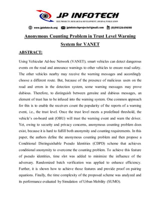 Anonymous Counting Problem in Trust Level Warning
System for VANET
ABSTRACT:
Using Vehicular Ad-hoc Network (VANET), smart vehicles can detect dangerous
events on the road and announce warnings to other vehicles to ensure road safety.
The other vehicles nearby may receive the warning messages and accordingly
choose a different route. But, because of the presence of malicious users on the
road and errors in the detection system, some warning messages may prove
dubious. Therefore, to distinguish between genuine and dubious messages, an
element of trust has to be infused into the warning system. One common approach
for this is to enable the receivers count the popularity of the reports of a warning
event, i.e., the trust level. Once the trust level meets a predefined threshold, the
vehicle’s on-board unit (OBU) will trust the warning event and warn the driver.
Yet, owing to security and privacy concerns, anonymous counting problem does
exist, because it is hard to fulfill both anonymity and counting requirements. In this
paper, the authors define the anonymous counting problem and then propose a
Conditional Distinguishable Pseudo Identities (CDPD) scheme that achieves
conditional anonymity to overcome the counting problem. To achieve this feature
of pseudo identities, time slot was added to minimize the influence of the
adversary. Randomized batch verification was applied to enhance efficiency.
Further, it is shown how to achieve those features and provide proof on pairing
equations. Finally, the time complexity of the proposed scheme was analyzed and
its performance evaluated by Simulation of Urban Mobility (SUMO).
 