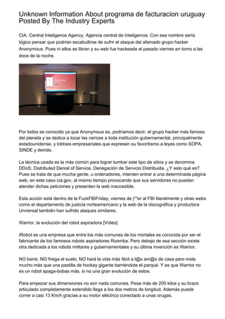 Unknown Information About programa de facturacion uruguay
Posted By The Industry Experts
CIA, Central Inteligence Agency. Agencia central de Inteligencia. Con ese nombre sería
lógico pensar que podrían escabullirse de sufrir el ataque del afamado grupo hacker
Anonymous. Pues ni ellos se libran y su web fue hackeada el pasado viernes en torno a las
doce de la noche.
Por todos es conocido ya que Anonymous es, podríamos decir, el grupo hacker más famoso
del planeta y se dedica a tocar las narices a toda institución gubernamental, principalmente
estadounidense, y lobbies empresariales que expresen su favoritismo a leyes como SOPA,
SINDE y demás.
La técnica usada es la más común para lograr tumbar este tipo de sitios y se denomina
DDoS, Distributed Denial of Service, Denegación de Servicio Distribuida. ¿Y esto qué es?
Pues se trata de que mucha gente, u ordenadores, intenten entrar a una determinada página
web, en este caso cia.gov, al mismo tiempo provocando que sus servidores no puedan
atender dichas peticiones y presenten la web inaccesible.
Esta acción está dentro de la FuckFBIFriday, viernes de j**er al FBI literalmente y otras webs
como el departamento de justicia norteamericano y la web de la discográfica y productora
Unviersal también han sufrido ataques similares.
Warrior, la evolución del robot aspiradora [Vídeo]
iRobot es una empresa que entre los más comunes de los mortales es conocida por ser el
fabricante de los famosos robots aspiradores Roomba. Pero debajo de esa sección existe
otra dedicada a los robots militares y gubernamentales y su última invención es Warrior.
NO barre, NO friega el suelo, NO hará la vida más fácil a l@s am@s de casa pero mola
mucho más que una pastilla de hockey gigante barriéndote el parqué. Y es que Warrior no
es un robot apaga-bobas más, si no una gran evolución de estos.
Para empezar sus dimensiones no son nada comunes. Pesa más de 200 kilos y su brazo
articulado completamente extendido llega a los dos metros de longitud. Además puede
correr a casi 13 Km/h gracias a su motor eléctrico conectado a unas orugas.
 