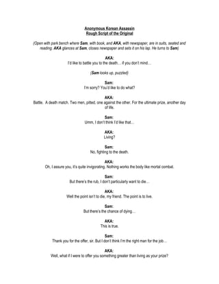Anonymous Korean Assassin
                                   Rough Script of the Original

(Open with park bench where Sam, with book, and AKA, with newspaper, are in suits, seated and
   reading. AKA glances at Sam, closes newspaper and sets it on his lap. He turns to Sam)

                                                  AKA:
                      I’d like to battle you to the death… if you don’t mind…

                                     (Sam looks up, puzzled)

                                              Sam:
                                 I’m sorry? You’d like to do what?

                                            AKA:
Battle. A death match. Two men, pitted, one against the other. For the ultimate prize, another day
                                             of life.

                                              Sam:
                                  Umm, I don’t think I’d like that…

                                               AKA:
                                               Living?

                                               Sam:
                                     No, fighting to the death.

                                                AKA:
       Oh, I assure you, it’s quite invigorating. Nothing works the body like mortal combat.

                                               Sam:
                       But there’s the rub, I don’t particularly want to die…

                                                AKA:
                     Well the point isn’t to die, my friend. The point is to live.

                                               Sam:
                                 But there’s the chance of dying…

                                               AKA:
                                             This is true.

                                                 Sam:
            Thank you for the offer, sir. But I don’t think I’m the right man for the job…

                                               AKA:
           Well, what if I were to offer you something greater than living as your prize?
 