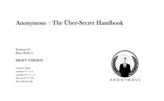 Anonymous – The Über-Secret Handbook 
Version 2.0 
Date 20.02.11 
DRAFT VERSION 
contains Typos 
contains <°-(-(-(-< 
contains no ( o ) ( o ) 
also, no 8====D 
also, tl;dr & cocks 
 