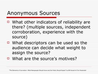 Anonymous Sources What other indicators of reliability are there? (multiple sources, independent corroboration, experience with the source) What descriptors can be used so the audience can decide what weight to assign the source? What are the source’s motives? “ The Elements of Journalism: What Newspeople Should Know and the Public Should Expect” by Bill Kovach & Tom Rosensteil 