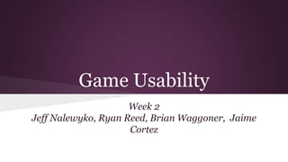 Game Usability
Week 2
Jeff Nalewyko, Ryan Reed, Brian Waggoner, Jaime
Cortez
 