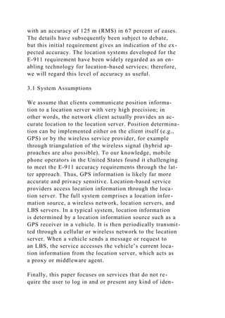 with an accuracy of 125 m (RMS) in 67 percent of cases.
The details have subsequently been subject to debate,
but this initial requirement gives an indication of the ex-
pected accuracy. The location systems developed for the
E-911 requirement have been widely regarded as an en-
abling technology for location-based services; therefore,
we will regard this level of accuracy as useful.
3.1 System Assumptions
We assume that clients communicate position informa-
tion to a location server with very high precision; in
other words, the network client actually provides an ac-
curate location to the location server. Position determina-
tion can be implemented either on the client itself (e.g.,
GPS) or by the wireless service provider, for example
through triangulation of the wireless signal (hybrid ap-
proaches are also possible). To our knowledge, mobile
phone operators in the United States found it challenging
to meet the E-911 accuracy requirements through the lat-
ter approach. Thus, GPS information is likely far more
accurate and privacy sensitive. Location-based service
providers access location information through the loca-
tion server. The full system comprises a location infor-
mation source, a wireless network, location servers, and
LBS servers. In a typical system, location information
is determined by a location information source such as a
GPS receiver in a vehicle. It is then periodically transmit-
ted through a cellular or wireless network to the location
server. When a vehicle sends a message or request to
an LBS, the service accesses the vehicle’s current loca-
tion information from the location server, which acts as
a proxy or middleware agent.
Finally, this paper focuses on services that do not re-
quire the user to log in and or present any kind of iden-
 