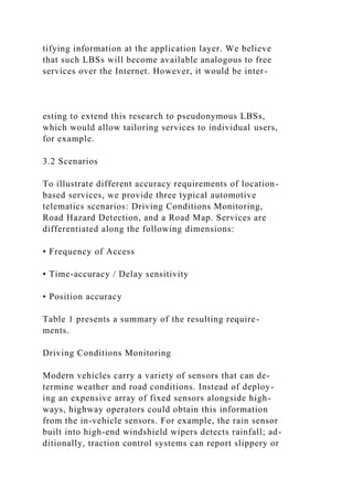 tifying information at the application layer. We believe
that such LBSs will become available analogous to free
services over the Internet. However, it would be inter-
esting to extend this research to pseudonymous LBSs,
which would allow tailoring services to individual users,
for example.
3.2 Scenarios
To illustrate different accuracy requirements of location-
based services, we provide three typical automotive
telematics scenarios: Driving Conditions Monitoring,
Road Hazard Detection, and a Road Map. Services are
differentiated along the following dimensions:
• Frequency of Access
• Time-accuracy / Delay sensitivity
• Position accuracy
Table 1 presents a summary of the resulting require-
ments.
Driving Conditions Monitoring
Modern vehicles carry a variety of sensors that can de-
termine weather and road conditions. Instead of deploy-
ing an expensive array of fixed sensors alongside high-
ways, highway operators could obtain this information
from the in-vehicle sensors. For example, the rain sensor
built into high-end windshield wipers detects rainfall; ad-
ditionally, traction control systems can report slippery or
 