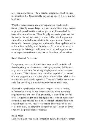icy road conditions. The operator might respond to this
information by dynamically adjusting speed limits on the
highway.
Weather phenomena and corresponding road condi-
tions typically cover larger areas. In addition, most warn-
ings and speed limits must be given well ahead of the
hazardous conditions. Thus, highly accurate position in-
formation is not necessary; about 100m road segments
should be a suitable resolution for most cases. Condi-
tions also do not change very abruptly, thus updates with
a few minutes delay can be tolerated. In order to detect
a change in driving conditions the external application
needs quasi-continuous access to location information.
Road Hazard Detection
Dangerous, near-accident situations could be inferred
from braking or electronic stability systems. Addition-
ally, crash sensors for airbag deployment detect severe
accidents. This information could be exploited to auto-
matically generate statistics about the accident risk at in-
tersections and road segments. These statistics are valu-
able for deciding on accident prevention measures.
Since this application collects longer-term statistics,
information delay is not important and time accuracy
requirements are low. For example, it would be useful
to distinguish night and daylight situations or rush hour
from mid-day traffic but not to collect information with
second-resolution. Precise location information is cru-
cial, however, to pinpoint dangerous spots such as inter-
sections or pedestrian crossings.
Road Map
Drivers might request information related to their current
 