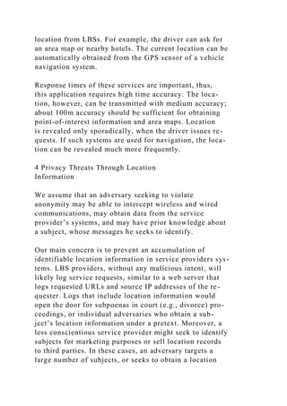 location from LBSs. For example, the driver can ask for
an area map or nearby hotels. The current location can be
automatically obtained from the GPS sensor of a vehicle
navigation system.
Response times of these services are important, thus,
this application requires high time accuracy. The loca-
tion, however, can be transmitted with medium accuracy;
about 100m accuracy should be sufficient for obtaining
point-of-interest information and area maps. Location
is revealed only sporadically, when the driver issues re-
quests. If such systems are used for navigation, the loca-
tion can be revealed much more frequently.
4 Privacy Threats Through Location
Information
We assume that an adversary seeking to violate
anonymity may be able to intercept wireless and wired
communications, may obtain data from the service
provider’s systems, and may have prior knowledge about
a subject, whose messages he seeks to identify.
Our main concern is to prevent an accumulation of
identifiable location information in service providers sys-
tems. LBS providers, without any malicious intent, will
likely log service requests, similar to a web server that
logs requested URLs and source IP addresses of the re-
quester. Logs that include location information would
open the door for subpoenas in court (e.g., divorce) pro-
ceedings, or individual adversaries who obtain a sub-
ject’s location information under a pretext. Moreover, a
less conscientious service provider might seek to identify
subjects for marketing purposes or sell location records
to third parties. In these cases, an adversary targets a
large number of subjects, or seeks to obtain a location
 