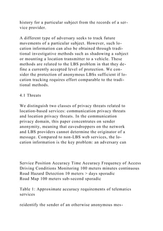 history for a particular subject from the records of a ser-
vice provider.
A different type of adversary seeks to track future
movements of a particular subject. However, such lo-
cation information can also be obtained through tradi-
tional investigative methods such as shadowing a subject
or mounting a location transmitter to a vehicle. These
methods are related to the LBS problem in that they de-
fine a currently accepted level of protection. We con-
sider the protection of anonymous LBSs sufficient if lo-
cation tracking requires effort comparable to the tradi-
tional methods.
4.1 Threats
We distinguish two classes of privacy threats related to
location-based services: communication privacy threats
and location privacy threats. In the communication
privacy domain, this paper concentrates on sender
anonymity, meaning that eavesdroppers on the network
and LBS providers cannot determine the originator of a
message. Compared to non-LBS web services, the lo-
cation information is the key problem: an adversary can
Service Position Accuracy Time Accuracy Frequency of Access
Driving Conditions Monitoring 100 meters minutes continuous
Road Hazard Detection 10 meters > days sporadic
Road Map 100 meters sub-second sporadic
Table 1: Approximate accuracy requirements of telematics
services
reidentify the sender of an otherwise anonymous mes-
 