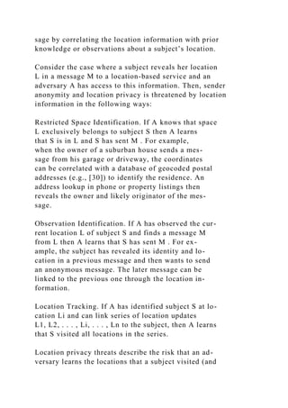 sage by correlating the location information with prior
knowledge or observations about a subject’s location.
Consider the case where a subject reveals her location
L in a message M to a location-based service and an
adversary A has access to this information. Then, sender
anonymity and location privacy is threatened by location
information in the following ways:
Restricted Space Identification. If A knows that space
L exclusively belongs to subject S then A learns
that S is in L and S has sent M . For example,
when the owner of a suburban house sends a mes-
sage from his garage or driveway, the coordinates
can be correlated with a database of geocoded postal
addresses (e.g., [30]) to identify the residence. An
address lookup in phone or property listings then
reveals the owner and likely originator of the mes-
sage.
Observation Identification. If A has observed the cur-
rent location L of subject S and finds a message M
from L then A learns that S has sent M . For ex-
ample, the subject has revealed its identity and lo-
cation in a previous message and then wants to send
an anonymous message. The later message can be
linked to the previous one through the location in-
formation.
Location Tracking. If A has identified subject S at lo-
cation Li and can link series of location updates
L1, L2, . . . , Li, . . . , Ln to the subject, then A learns
that S visited all locations in the series.
Location privacy threats describe the risk that an ad-
versary learns the locations that a subject visited (and
 