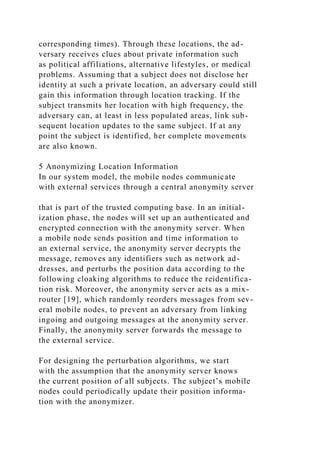 corresponding times). Through these locations, the ad-
versary receives clues about private information such
as political affiliations, alternative lifestyles, or medical
problems. Assuming that a subject does not disclose her
identity at such a private location, an adversary could still
gain this information through location tracking. If the
subject transmits her location with high frequency, the
adversary can, at least in less populated areas, link sub-
sequent location updates to the same subject. If at any
point the subject is identified, her complete movements
are also known.
5 Anonymizing Location Information
In our system model, the mobile nodes communicate
with external services through a central anonymity server
that is part of the trusted computing base. In an initial-
ization phase, the nodes will set up an authenticated and
encrypted connection with the anonymity server. When
a mobile node sends position and time information to
an external service, the anonymity server decrypts the
message, removes any identifiers such as network ad-
dresses, and perturbs the position data according to the
following cloaking algorithms to reduce the reidentifica-
tion risk. Moreover, the anonymity server acts as a mix-
router [19], which randomly reorders messages from sev-
eral mobile nodes, to prevent an adversary from linking
ingoing and outgoing messages at the anonymity server.
Finally, the anonymity server forwards the message to
the external service.
For designing the perturbation algorithms, we start
with the assumption that the anonymity server knows
the current position of all subjects. The subject’s mobile
nodes could periodically update their position informa-
tion with the anonymizer.
 