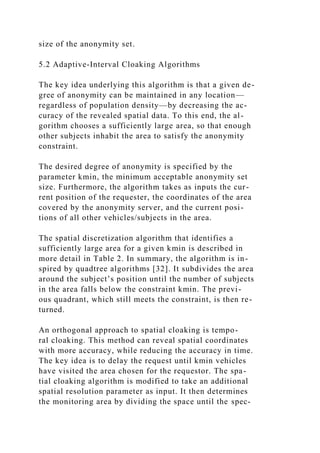 size of the anonymity set.
5.2 Adaptive-Interval Cloaking Algorithms
The key idea underlying this algorithm is that a given de-
gree of anonymity can be maintained in any location—
regardless of population density—by decreasing the ac-
curacy of the revealed spatial data. To this end, the al-
gorithm chooses a sufficiently large area, so that enough
other subjects inhabit the area to satisfy the anonymity
constraint.
The desired degree of anonymity is specified by the
parameter kmin, the minimum acceptable anonymity set
size. Furthermore, the algorithm takes as inputs the cur-
rent position of the requester, the coordinates of the area
covered by the anonymity server, and the current posi-
tions of all other vehicles/subjects in the area.
The spatial discretization algorithm that identifies a
sufficiently large area for a given kmin is described in
more detail in Table 2. In summary, the algorithm is in-
spired by quadtree algorithms [32]. It subdivides the area
around the subject’s position until the number of subjects
in the area falls below the constraint kmin. The previ-
ous quadrant, which still meets the constraint, is then re-
turned.
An orthogonal approach to spatial cloaking is tempo-
ral cloaking. This method can reveal spatial coordinates
with more accuracy, while reducing the accuracy in time.
The key idea is to delay the request until kmin vehicles
have visited the area chosen for the requestor. The spa-
tial cloaking algorithm is modified to take an additional
spatial resolution parameter as input. It then determines
the monitoring area by dividing the space until the spec-
 