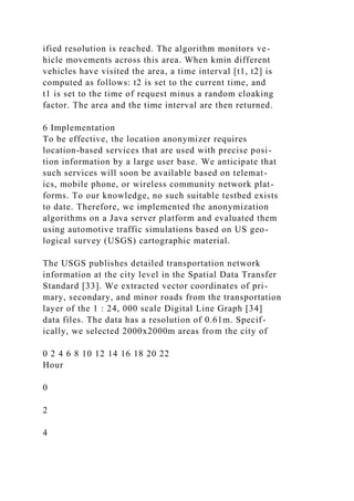 ified resolution is reached. The algorithm monitors ve-
hicle movements across this area. When kmin different
vehicles have visited the area, a time interval [t1, t2] is
computed as follows: t2 is set to the current time, and
t1 is set to the time of request minus a random cloaking
factor. The area and the time interval are then returned.
6 Implementation
To be effective, the location anonymizer requires
location-based services that are used with precise posi-
tion information by a large user base. We anticipate that
such services will soon be available based on telemat-
ics, mobile phone, or wireless community network plat-
forms. To our knowledge, no such suitable testbed exists
to date. Therefore, we implemented the anonymization
algorithms on a Java server platform and evaluated them
using automotive traffic simulations based on US geo-
logical survey (USGS) cartographic material.
The USGS publishes detailed transportation network
information at the city level in the Spatial Data Transfer
Standard [33]. We extracted vector coordinates of pri-
mary, secondary, and minor roads from the transportation
layer of the 1 : 24, 000 scale Digital Line Graph [34]
data files. The data has a resolution of 0.61m. Specif-
ically, we selected 2000x2000m areas from the city of
0 2 4 6 8 10 12 14 16 18 20 22
Hour
0
2
4
 