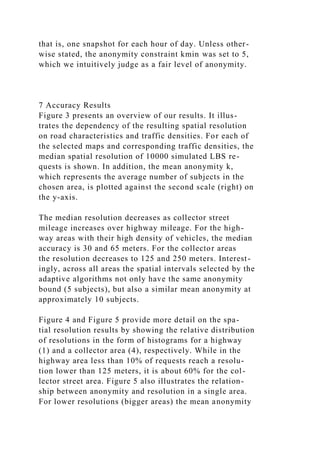 that is, one snapshot for each hour of day. Unless other-
wise stated, the anonymity constraint kmin was set to 5,
which we intuitively judge as a fair level of anonymity.
7 Accuracy Results
Figure 3 presents an overview of our results. It illus-
trates the dependency of the resulting spatial resolution
on road characteristics and traffic densities. For each of
the selected maps and corresponding traffic densities, the
median spatial resolution of 10000 simulated LBS re-
quests is shown. In addition, the mean anonymity k,
which represents the average number of subjects in the
chosen area, is plotted against the second scale (right) on
the y-axis.
The median resolution decreases as collector street
mileage increases over highway mileage. For the high-
way areas with their high density of vehicles, the median
accuracy is 30 and 65 meters. For the collector areas
the resolution decreases to 125 and 250 meters. Interest-
ingly, across all areas the spatial intervals selected by the
adaptive algorithms not only have the same anonymity
bound (5 subjects), but also a similar mean anonymity at
approximately 10 subjects.
Figure 4 and Figure 5 provide more detail on the spa-
tial resolution results by showing the relative distribution
of resolutions in the form of histograms for a highway
(1) and a collector area (4), respectively. While in the
highway area less than 10% of requests reach a resolu-
tion lower than 125 meters, it is about 60% for the col-
lector street area. Figure 5 also illustrates the relation-
ship between anonymity and resolution in a single area.
For lower resolutions (bigger areas) the mean anonymity
 
