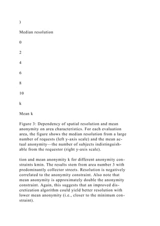 )
Median resolution
0
2
4
6
8
10
k
Mean k
Figure 3: Dependency of spatial resolution and mean
anonymity on area characteristics. For each evaluation
area, the figure shows the median resolution from a large
number of requests (left y-axis scale) and the mean ac-
tual anonymity—the number of subjects indistinguish-
able from the requestor (right y-axis scale).
tion and mean anonymity k for different anonymity con-
straints kmin. The results stem from area number 3 with
predominantly collector streets. Resolution is negatively
correlated to the anonymity constraint. Also note that
mean anonymity is approximately double the anonymity
constraint. Again, this suggests that an improved dis-
cretization algorithm could yield better resolution with
lower mean anonymity (i.e., closer to the minimum con-
straint).
 