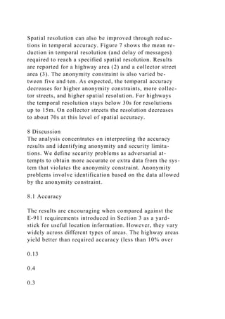 Spatial resolution can also be improved through reduc-
tions in temporal accuracy. Figure 7 shows the mean re-
duction in temporal resolution (and delay of messages)
required to reach a specified spatial resolution. Results
are reported for a highway area (2) and a collector street
area (3). The anonymity constraint is also varied be-
tween five and ten. As expected, the temporal accuracy
decreases for higher anonymity constraints, more collec-
tor streets, and higher spatial resolution. For highways
the temporal resolution stays below 30s for resolutions
up to 15m. On collector streets the resolution decreases
to about 70s at this level of spatial accuracy.
8 Discussion
The analysis concentrates on interpreting the accuracy
results and identifying anonymity and security limita-
tions. We define security problems as adversarial at-
tempts to obtain more accurate or extra data from the sys-
tem that violates the anonymity constraint. Anonymity
problems involve identification based on the data allowed
by the anonymity constraint.
8.1 Accuracy
The results are encouraging when compared against the
E-911 requirements introduced in Section 3 as a yard-
stick for useful location information. However, they vary
widely across different types of areas. The highway areas
yield better than required accuracy (less than 10% over
0.13
0.4
0.3
 