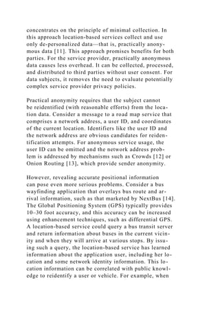 concentrates on the principle of minimal collection. In
this approach location-based services collect and use
only de-personalized data—that is, practically anony-
mous data [11]. This approach promises benefits for both
parties. For the service provider, practically anonymous
data causes less overhead. It can be collected, processed,
and distributed to third parties without user consent. For
data subjects, it removes the need to evaluate potentially
complex service provider privacy policies.
Practical anonymity requires that the subject cannot
be reidentified (with reasonable efforts) from the loca-
tion data. Consider a message to a road map service that
comprises a network address, a user ID, and coordinates
of the current location. Identifiers like the user ID and
the network address are obvious candidates for reiden-
tification attempts. For anonymous service usage, the
user ID can be omitted and the network address prob-
lem is addressed by mechanisms such as Crowds [12] or
Onion Routing [13], which provide sender anonymity.
However, revealing accurate positional information
can pose even more serious problems. Consider a bus
wayfinding application that overlays bus route and ar-
rival information, such as that marketed by NextBus [14].
The Global Positioning System (GPS) typically provides
10–30 foot accuracy, and this accuracy can be increased
using enhancement techniques, such as differential GPS.
A location-based service could query a bus transit server
and return information about buses in the current vicin-
ity and when they will arrive at various stops. By issu-
ing such a query, the location-based service has learned
information about the application user, including her lo-
cation and some network identity information. This lo-
cation information can be correlated with public knowl-
edge to reidentify a user or vehicle. For example, when
 