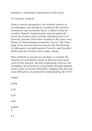 would be a worthwhile continuation of this work.
8.2 Security Analysis
From a security perspective, the wireless carriers or
eavesdroppers can attempt to circumvent the location
anonymizer and accurately locate a subject using the
wireless channel. Authentication and encryption be-
tween the location client and the anonymity server ef-
fectively prevents them from listening to the exact coor-
dinates or impersonating anonymity servers. The times-
tamp in the location beacons ensures that the bitstring
of subsequent encrypted packets from the same location
differs and also protects from replay attacks.
More difficult to prevent are attempts to estimate the
location of a transmitter based on physical layer prop-
erties of the network. Several cooperating receivers can
triangulate the position of a transmitter through methods
such as time of arrival (TOA)[29]. Judging from the tech-
nical difficulties encountered in implementing the E-911
0.0027
0.084
0.29
0.55
0.07
0.0078
0
0.1
 