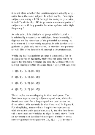 it is not clear whether the location update actually origi-
nated from the same subject. In other words, if multiple
subjects are using a LBS through the anonymity service,
it is difficult for the LBS to generate movement paths of
subjects even if they provide location updates with high
frequency.2
At this point, it is difficult to gauge which size of k
is minimally necessary or sufficient. Fundamentally, it
depends on the resources of the potential adversary. A
minimum of 2 is obviously required in this particular al-
gorithm to yield any protection. In practice, the parame-
ter will likely be determined through user preferences.
While the basic algorithm ensures k-anonymity for in-
dividual location requests, problems can arise when re-
quests for multiple vehicles are issued. Consider the fol-
lowing location tuples obtained from 4 different vehicles:
1 : ([0, 1], [0, 1], [t1, t2])
2 : ([1, 2], [0, 1], [t1, t2])
3 : ([0, 1], [1, 2], [t1, t2])
4 : ([0, 2], [0, 2], [t1, t2])
These tuples are overlapping in time and space. The
first three tuples specify adjacent quadrants, while the
fourth one specifies a larger quadrant that covers the
three others; this scenario is also illustrated in Figure 8.
For simplicity, assume that all tuples were processed
with the same kmin parameter, say 3, and the time inter-
val is too small for vehicles to significantly move. Then
an adversary can conclude that request number 4 must
have originated from quadrant ([1, 2], [1, 2]), because
 