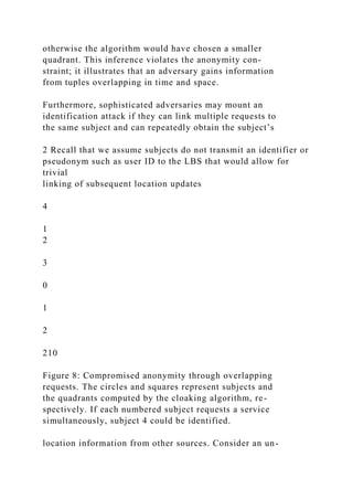 otherwise the algorithm would have chosen a smaller
quadrant. This inference violates the anonymity con-
straint; it illustrates that an adversary gains information
from tuples overlapping in time and space.
Furthermore, sophisticated adversaries may mount an
identification attack if they can link multiple requests to
the same subject and can repeatedly obtain the subject’s
2 Recall that we assume subjects do not transmit an identifier or
pseudonym such as user ID to the LBS that would allow for
trivial
linking of subsequent location updates
4
1
2
3
0
1
2
210
Figure 8: Compromised anonymity through overlapping
requests. The circles and squares represent subjects and
the quadrants computed by the cloaking algorithm, re-
spectively. If each numbered subject requests a service
simultaneously, subject 4 could be identified.
location information from other sources. Consider an un-
 