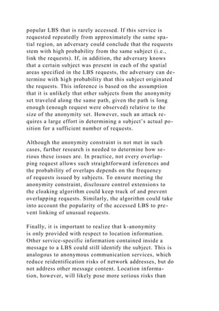 popular LBS that is rarely accessed. If this service is
requested repeatedly from approximately the same spa-
tial region, an adversary could conclude that the requests
stem with high probability from the same subject (i.e.,
link the requests). If, in addition, the adversary knows
that a certain subject was present in each of the spatial
areas specified in the LBS requests, the adversary can de-
termine with high probability that this subject originated
the requests. This inference is based on the assumption
that it is unlikely that other subjects from the anonymity
set traveled along the same path, given the path is long
enough (enough request were observed) relative to the
size of the anonymity set. However, such an attack re-
quires a large effort in determining a subject’s actual po-
sition for a sufficient number of requests.
Although the anonymity constraint is not met in such
cases, further research is needed to determine how se-
rious these issues are. In practice, not every overlap-
ping request allows such straightforward inferences and
the probability of overlaps depends on the frequency
of requests issued by subjects. To ensure meeting the
anonymity constraint, disclosure control extensions to
the cloaking algorithm could keep track of and prevent
overlapping requests. Similarly, the algorithm could take
into account the popularity of the accessed LBS to pre-
vent linking of unusual requests.
Finally, it is important to realize that k-anonymity
is only provided with respect to location information.
Other service-specific information contained inside a
message to a LBS could still identify the subject. This is
analogous to anonymous communication services, which
reduce reidentification risks of network addresses, but do
not address other message content. Location informa-
tion, however, will likely pose more serious risks than
 