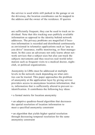the service is used while still parked in the garage or on
the driveway, the location coordinates can be mapped to
the address and the owner of the residence. If queries
are sufficiently frequent, they can be used to track an in-
dividual. Note that this tracking uses publicly available
information as opposed to the identity behind network
addresses. The privacy problems are magnified if loca-
tion information is recorded and distributed continuously
as envisioned in telematics applications such as “pay as
you drive” insurance, traffic monitoring, or fleet manage-
ment. In this case an adversary not only learns about net-
work services that a subject uses but also can track the
subjects movements and thus receives real-world infor-
mation such as frequent visits to a medical doctor, night-
club, or political organizations.
Anonymity in LBSs must be addressed at multiple
levels in the network stack depending on what enti-
ties can be trusted. This paper approaches the problem
of anonymity at the application layer by giving service
providers access to anonymous location information; that
is, information that is sufficiently altered to prevent re-
identification. It contributes the following key ideas:
• a formal metric for location anonymity
• an adaptive quadtree-based algorithm that decreases
the spatial resolution of location information to
meet a specified anonymity constraint
• an algorithm that yields higher spatial resolution
through decreasing temporal resolution for the same
anonymity constraint
 
