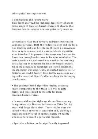 other typical message content.
9 Conclusions and Future Work
This paper analyzed the technical feasibility of anony-
mous usage of location-based services. It showed that
location data introduces new and potentially more se-
vere privacy risks than network addresses pose in con-
ventional services. Both the reidentification and the loca-
tion tracking risk can be reduced through k-anonymous
data. A system model and a quadtree-based algorithm
were introduced to guarantee k-anonymous location in-
formation through reductions in location resolution. The
main question we addressed was whether the resulting
data accuracy is adequate for location-based services.
Since the accuracy is dependent on traffic conditions,
the algorithm was empirically evaluated using a traffic
distribution model derived from traffic counts and car-
tographic material. Specifically, we draw the following
conclusions:
• The quadtree-based algorithm reached accuracy
levels comparable to the phase II E-911 require-
ments, and thus should be suitable for many
location-based services.
• In areas with major highways the median accuracy
is approximately 30m and increases to 250m for city
areas with large block sizes. These results were ob-
tained with an anonymity constraint of 5, yielding a
mean anonymity level of approximately 10 people
who may have issued a particular request.
• Spatial resolution can be significantly improved
 
