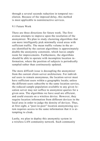 through a several seconds reduction in temporal res-
olution. Because of the imposed delay, this method
is most applicable to noninteractive services.
9.1 Future Work
There are three directions for future work. The first
avenue attempts to improve upon the resolution of the
anonymizer. We plan to study clustering algorithms that
can more intelligently pick minimally sized areas with
sufficient traffic. The mean traffic volume in the ar-
eas identified by the current algorithms is approximately
double the anonymity constraint, which leaves ample
room for improvements. Furthermore, the algorithms
should be able to operate with incomplete location in-
formation, where the position of subjects is periodically
sampled rather than continuously updated.
The more difficult issue is decoupling the anonymizer
from the current client-server architecture. For individ-
ual users to remain anonymous, the location server must
have sufficient users within a geographic locale; unless
the different users subscribe to the same location service,
the reduced sample population available to any given lo-
cation server may not suffice to anonymize queries for a
given area. The algorithms we have used are efficient,
and could execute on a wireless device. However, they
require location information from different devices in the
local area in order to judge the density of devices. Thus,
at first sight, a “peer-to-peer” location anonymizing sys-
tem requires access to the same information that it is at-
tempting to cloak.
Lastly, we plan to deploy this anonymity system in
a wireless LAN community network. Such community
 