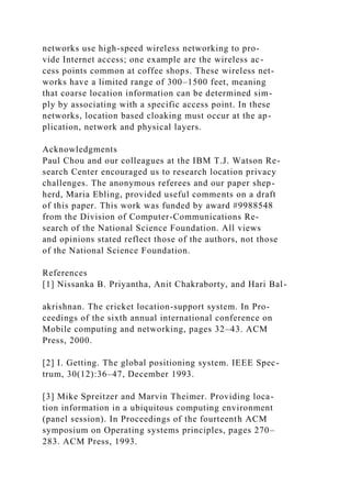 networks use high-speed wireless networking to pro-
vide Internet access; one example are the wireless ac-
cess points common at coffee shops. These wireless net-
works have a limited range of 300–1500 feet, meaning
that coarse location information can be determined sim-
ply by associating with a specific access point. In these
networks, location based cloaking must occur at the ap-
plication, network and physical layers.
Acknowledgments
Paul Chou and our colleagues at the IBM T.J. Watson Re-
search Center encouraged us to research location privacy
challenges. The anonymous referees and our paper shep-
herd, Maria Ebling, provided useful comments on a draft
of this paper. This work was funded by award #9988548
from the Division of Computer-Communications Re-
search of the National Science Foundation. All views
and opinions stated reflect those of the authors, not those
of the National Science Foundation.
References
[1] Nissanka B. Priyantha, Anit Chakraborty, and Hari Bal-
akrishnan. The cricket location-support system. In Pro-
ceedings of the sixth annual international conference on
Mobile computing and networking, pages 32–43. ACM
Press, 2000.
[2] I. Getting. The global positioning system. IEEE Spec-
trum, 30(12):36–47, December 1993.
[3] Mike Spreitzer and Marvin Theimer. Providing loca-
tion information in a ubiquitous computing environment
(panel session). In Proceedings of the fourteenth ACM
symposium on Operating systems principles, pages 270–
283. ACM Press, 1993.
 