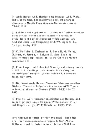 [4] Andy Harter, Andy Hopper, Pete Steggles, Andy Ward,
and Paul Webster. The anatomy of a context-aware ap-
plication. In Mobile Computing and Networking, pages
59–68, 1999.
[5] Rui Jose and Nigel Davies. Scalable and flexible location-
based services for ubiquitous information access. In
Proceedings of First International Symposium on Hand-
held and Ubiquitous Computing, HUC’99, pages 52–66.
Springer Verlag, 1999.
[6] C. Bisdikian, J. Christensen, J. Davis II, M. Ebling,
G. Hunt, W. Jerome, H. Lei, and S. Maes. Enabling
location-based applications. In 1st Workshop on Mobile
commerce, 2001.
[7] P. A. Karger and Y. Frankel. Security and privacy threats
to ITS. In Proceedings of the Second World Congress
on Intelligent Transport Systems, volume 5, Yokohama,
Japan, Nov 1995.
[8] Roy Want, Andy Hopper, Veronica Falco, and Jonathan
Gibbons. The active badge location system. ACM Trans-
actions on Information Systems (TOIS), 10(1):91–102,
1992.
[9] Philip E. Agre. Transport informatics and the new land-
scape of privacy issues. Computer Professionals for So-
cial Responsibility (CPSR) Newsletter, 13(3), 1995.
[10] Marc Langheinrich. Privacy by design – principles
of privacy-aware ubiquitous systems. In G.D. Abowd,
B. Brumitt, and S. Shafer, editors, Ubicomp 2001 Pro-
 