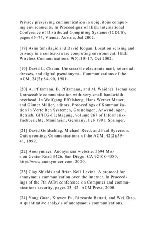 Privacy preserving communication in ubiquitous comput-
ing environments. In Proceedigns of IEEE International
Conference of Distributed Computing Systems (ICDCS),
pages 65–74, Vienna, Austria, Jul 2002.
[18] Asim Smailagic and David Kogan. Location sensing and
privacy in a context-aware computing environment. IEEE
Wireless Communications, 9(5):10–17, Oct 2002.
[19] David L. Chaum. Untraceable electronic mail, return ad-
dresses, and digital pseudonyms. Communications of the
ACM, 24(2):84–90, 1981.
[20] A. Pfitzmann, B. Pfitzmann, and M. Waidner. Isdnmixes:
Untraceable communication with very small bandwidth
overhead. In Wolfgang Effelsberg, Hans Werner Meuer,
and Günter Müller, editors, Proceedings of Kommunika-
tion in Verteilten Systemen, Grundlagen, Anwendungen,
Betrieb, GI/ITG-Fachtagung, volume 267 of Informatik-
Fachberichte, Mannheim, Germany, Feb 1991. Springer.
[21] David Goldschlag, Michael Reed, and Paul Syverson.
Onion routing. Communications of the ACM, 42(2):39–
41, 1999.
[22] Anonymizer. Anonymizer website. 5694 Mis-
sion Center Road #426, San Diego, CA 92108-4380,
http://www.anonymizer.com, 2000.
[23] Clay Shields and Brian Neil Levine. A protocol for
anonymous communication over the internet. In Proceed-
ings of the 7th ACM conference on Computer and commu-
nications security, pages 33–42. ACM Press, 2000.
[24] Yong Guan, Xinwen Fu, Riccardo Bettati, and Wei Zhao.
A quantitative analysis of anonymous communications.
 