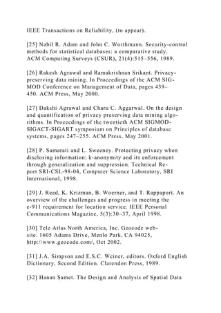 IEEE Transactions on Reliability, (to appear).
[25] Nabil R. Adam and John C. Worthmann. Security-control
methods for statistical databases: a comparative study.
ACM Computing Surveys (CSUR), 21(4):515–556, 1989.
[26] Rakesh Agrawal and Ramakrishnan Srikant. Privacy-
preserving data mining. In Proceedings of the ACM SIG-
MOD Conference on Management of Data, pages 439–
450. ACM Press, May 2000.
[27] Dakshi Agrawal and Charu C. Aggarwal. On the design
and quantification of privacy preserving data mining algo-
rithms. In Proceedings of the twentieth ACM SIGMOD-
SIGACT-SIGART symposium on Principles of database
systems, pages 247–255. ACM Press, May 2001.
[28] P. Samarati and L. Sweeney. Protecting privacy when
disclosing information: k-anonymity and its enforcement
through generalization and suppression. Technical Re-
port SRI-CSL-98-04, Computer Science Laboratory, SRI
International, 1998.
[29] J. Reed, K. Krizman, B. Woerner, and T. Rappaport. An
overview of the challenges and progress in meeting the
e-911 requirement for location service. IEEE Personal
Communications Magazine, 5(3):30–37, April 1998.
[30] Tele Atlas North America, Inc. Geocode web-
site. 1605 Adams Drive, Menlo Park, CA 94025,
http://www.geocode.com/, Oct 2002.
[31] J.A. Simpson and E.S.C. Weiner, editors. Oxford English
Dictionary, Second Edition. Clarendon Press, 1989.
[32] Hanan Samet. The Design and Analysis of Spatial Data
 