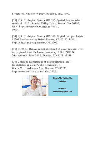 Structures. Addison-Wesley, Reading, MA, 1990.
[33] U.S. Geological Survey (USGS). Spatial data transfer
standard. 12201 Sunrise Valley Drive, Reston, VA 20192,
USA, http://mcmcweb.er.usgs.gov/sdts/,
1995.
[34] U.S. Geological Survey (USGS). Digital line graph data.
12201 Sunrise Valley Drive, Reston, VA 20192, USA,
http://edc.usgs.gov/geodata/, Oct 2002.
[35] DCROG. Denver regional council of governments: Den-
ver regional travel behavior inventory, 2001. 2480 W.
26th Avenue, Suite 200B, Denver, CO 80211-5580.
[36] Colorado Department of Transportation. Traf-
fic statistics & data. Public Relations Of-
fice, 4201 E Arkansas Ave, Denver, CO 80222,
http://www.dot.state.co.us/, Oct 2002.
 
