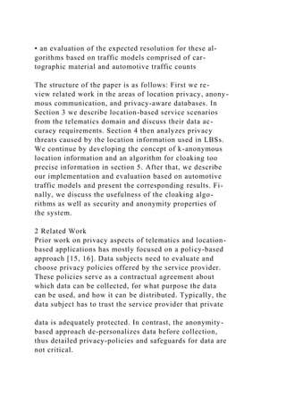 • an evaluation of the expected resolution for these al-
gorithms based on traffic models comprised of car-
tographic material and automotive traffic counts
The structure of the paper is as follows: First we re-
view related work in the areas of location privacy, anony-
mous communication, and privacy-aware databases. In
Section 3 we describe location-based service scenarios
from the telematics domain and discuss their data ac-
curacy requirements. Section 4 then analyzes privacy
threats caused by the location information used in LBSs.
We continue by developing the concept of k-anonymous
location information and an algorithm for cloaking too
precise information in section 5. After that, we describe
our implementation and evaluation based on automotive
traffic models and present the corresponding results. Fi-
nally, we discuss the usefulness of the cloaking algo-
rithms as well as security and anonymity properties of
the system.
2 Related Work
Prior work on privacy aspects of telematics and location-
based applications has mostly focused on a policy-based
approach [15, 16]. Data subjects need to evaluate and
choose privacy policies offered by the service provider.
These policies serve as a contractual agreement about
which data can be collected, for what purpose the data
can be used, and how it can be distributed. Typically, the
data subject has to trust the service provider that private
data is adequately protected. In contrast, the anonymity-
based approach de-personalizes data before collection,
thus detailed privacy-policies and safeguards for data are
not critical.
 