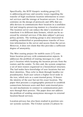 Specifically, the IETF Geopriv working group [15]
is addressing privacy and security issues regarding the
transfer of high resolution location information to exter-
nal services and the storage at location servers. It con-
centrates on the design of protocols and APIs that en-
able devices to communicate their location in a confiden-
tial and integrity-preserving manner to a location server.
The location server can reduce the data’s resolution or
transform it to different data formats, which can be ac-
cessed by external services if the data subject’s privacy
policy permits. The working group is also interested in
enabling unidentified or pseudonymous transfer of loca-
tion information to the server and access from the server.
However, it does not claim that this provides a sufficient
degree of anonymity.
The Mist routing project for mobile users [17] com-
bines location privacy with communication aspects. It
addresses the problem of routing messages to a sub-
ject’s location while keeping the location private from the
routers and the sender. To this end, the system comprises
a set of mist routers organized in a hierarchical structure.
The leaf nodes have knowledge of user locations but not
their identities. They refer to them through handles (or
pseudonyms). Each user selects a higher-level node in
the tree, which acts as a semi-trusted proxy. It knows
the identity of the user but not his exact location. The
paper then presents a cryptographic protocol to establish
connections between users and their semi-trusted prox-
ies and mechanisms to connect to communication part-
ners through their proxies. The paper does not address
the problem of sending anonymous messages to external
location-based services.
Location privacy has also been studied in position sen-
sor systems systems. The Cricket system [1] places lo-
 