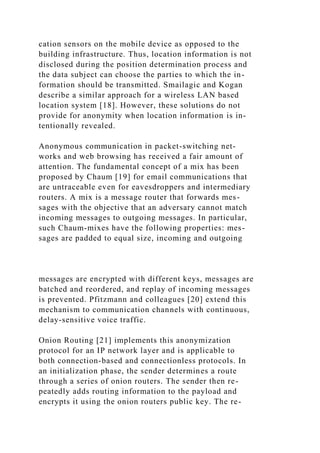 cation sensors on the mobile device as opposed to the
building infrastructure. Thus, location information is not
disclosed during the position determination process and
the data subject can choose the parties to which the in-
formation should be transmitted. Smailagic and Kogan
describe a similar approach for a wireless LAN based
location system [18]. However, these solutions do not
provide for anonymity when location information is in-
tentionally revealed.
Anonymous communication in packet-switching net-
works and web browsing has received a fair amount of
attention. The fundamental concept of a mix has been
proposed by Chaum [19] for email communications that
are untraceable even for eavesdroppers and intermediary
routers. A mix is a message router that forwards mes-
sages with the objective that an adversary cannot match
incoming messages to outgoing messages. In particular,
such Chaum-mixes have the following properties: mes-
sages are padded to equal size, incoming and outgoing
messages are encrypted with different keys, messages are
batched and reordered, and replay of incoming messages
is prevented. Pfitzmann and colleagues [20] extend this
mechanism to communication channels with continuous,
delay-sensitive voice traffic.
Onion Routing [21] implements this anonymization
protocol for an IP network layer and is applicable to
both connection-based and connectionless protocols. In
an initialization phase, the sender determines a route
through a series of onion routers. The sender then re-
peatedly adds routing information to the payload and
encrypts it using the onion routers public key. The re-
 