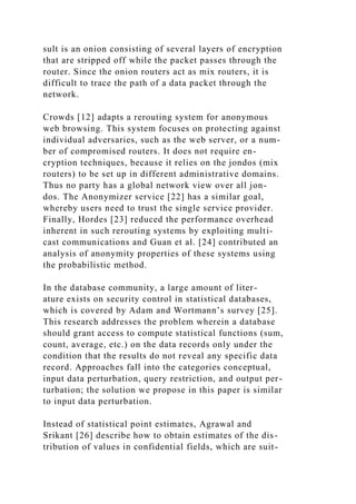 sult is an onion consisting of several layers of encryption
that are stripped off while the packet passes through the
router. Since the onion routers act as mix routers, it is
difficult to trace the path of a data packet through the
network.
Crowds [12] adapts a rerouting system for anonymous
web browsing. This system focuses on protecting against
individual adversaries, such as the web server, or a num-
ber of compromised routers. It does not require en-
cryption techniques, because it relies on the jondos (mix
routers) to be set up in different administrative domains.
Thus no party has a global network view over all jon-
dos. The Anonymizer service [22] has a similar goal,
whereby users need to trust the single service provider.
Finally, Hordes [23] reduced the performance overhead
inherent in such rerouting systems by exploiting multi-
cast communications and Guan et al. [24] contributed an
analysis of anonymity properties of these systems using
the probabilistic method.
In the database community, a large amount of liter-
ature exists on security control in statistical databases,
which is covered by Adam and Wortmann’s survey [25].
This research addresses the problem wherein a database
should grant access to compute statistical functions (sum,
count, average, etc.) on the data records only under the
condition that the results do not reveal any specific data
record. Approaches fall into the categories conceptual,
input data perturbation, query restriction, and output per-
turbation; the solution we propose in this paper is similar
to input data perturbation.
Instead of statistical point estimates, Agrawal and
Srikant [26] describe how to obtain estimates of the dis-
tribution of values in confidential fields, which are suit-
 