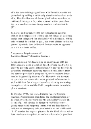 able for data-mining algorithms. Confidential values are
perturbed by adding a uniformly distributed random vari-
able. The distribution of the original values can then be
estimated through a Bayesian reconstruction procedure.
An improved reconstruction procedure is described in
[27].
Samarati and Sweeney [28] have developed general-
ization and suppression techniques for values of database
tables that safeguard the anonymity of individuals. While
this research is similar in goal, our work differs in that we
protect dynamic data delivered from sensors as opposed
to static database tables.
3 Accuracy Requirements of
Location-Based Telematics Services
A key question for developing an anonymous LBS is:
How accurate does a location based service need to be in
order to provide useful information? It proves difficult to
determine minimum accuracy requirements, since, from
the service provider’s perspective, more accurate infor-
mation is generally more useful. However, we attempt
to convince the reader that more general information is
still sufficient for a large class of services by reviewing
example services and the E-911 requirements on mobile
phone carriers.
In October 1996, the United States Federal Commu-
nications Commission mandated the implementation of
position systems for wireless 911 emergency callers (E-
911) [29]. This service is designed to provide emer-
gency rescue and response teams with the location of a
cell phone emergency call, comparable to the traditional
“911” service for regular phones. In the final phase, wire-
less carriers are required to estimate the caller’s position
 