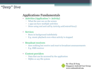 Applications Fundamentals Activities (Application != Activity) What the user see on the screen 1 app can have multiple activities  Draw using xml and call by  Activity.setContentView()  Services Runs in background indefinitely  E.g. music playback even when activity is stopped Broadcast receivers does nothing but receive and react to broadcast announcements  E.g. SMS receiver Content providers Data that can be accessed by the application  SQlite or any file system By: Chua Zi Yong Singapore Android User Group www.codeandroid.org  “ Deep” Dive 