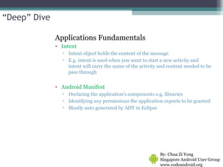 Applications Fundamentals Intent Intent object holds the content of the message E.g. intent is used when you want to start a new activity and intent will carry the name of the activity and content needed to be pass through Android Manifest Declaring the application's components e.g. libraries  Identifying any permissions the application expects to be granted Mostly auto generated by ADT in Eclipse By: Chua Zi Yong Singapore Android User Group www.codeandroid.org  “ Deep” Dive 