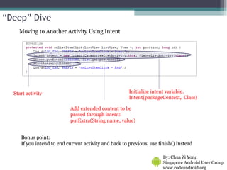 Moving to Another Activity Using Intent By: Chua Zi Yong Singapore Android User Group www.codeandroid.org  Initialize intent variable: Intent(packageContext,  Class)  Start activity Add extended content to be passed through intent: putExtra(String name, value) Bonus point: If you intend to end current activity and back to previous, use finish() instead “ Deep” Dive 