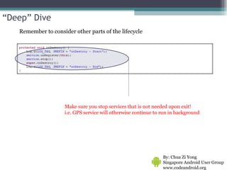 Make sure you stop services that is not needed upon exit! i.e. GPS service will otherwise continue to run in background By: Chua Zi Yong Singapore Android User Group www.codeandroid.org  Remember to consider other parts of the lifecycle “ Deep” Dive 