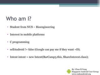 Who am I? Student from NUS – Bioengineering  Interest in mobile platforms C programming sellAndroid != false (Google can pay me if they want =D); Intent intent = new Intent(BarCamp3.this, ShareInterest.class); By: Chua Zi Yong Singapore Android User Group www.codeandroid.org  