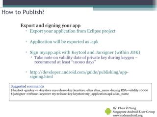 How to Publish? Export and signing your app Export your application from Eclipse project Application will be exported as .apk Sign myapp.apk with Keytool and Jarsigner (within JDK) Take note on validity date of private key during keygen – recommend at least “10000 days” http://developer.android.com/guide/publishing/app-signing.html By: Chua Zi Yong Singapore Android User Group www.codeandroid.org  Suggested commands $ keytool -genkey -v -keystore my-release-key.keystore -alias alias_name -keyalg RSA -validity 10000 $ jarsigner -verbose -keystore my-release-key.keystore my_application.apk alias_name  
