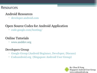 Resources Android Resources developer.android.com Open Source Codes for Android Application code.google.com/hosting/ Online Tutorials www.anddev.org Developers Group Google Group (Android Beginner, Developer, Discuss) Codeandroid.org  (Singapore Android User Group) By: Chua Zi Yong Singapore Android User Group www.codeandroid.org  
