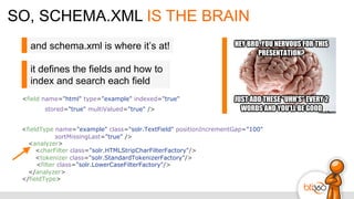 SO, SCHEMA.XML IS THE BRAIN
<field name="html" type="example" indexed="true"
stored="true" multiValued="true" />
<fieldType name="example" class="solr.TextField" positionIncrementGap="100"
sortMissingLast="true" />
<analyzer>
<charFilter class="solr.HTMLStripCharFilterFactory"/>
<tokenizer class="solr.StandardTokenizerFactory"/>
<filter class="solr.LowerCaseFilterFactory"/>
</analyzer>
</fieldType>
and schema.xml is where it’s at!
it defines the fields and how to
index and search each field
 