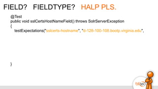 FIELD? FIELDTYPE? HALP PLS.
@Test
public void sslCertsHostNameField() throws SolrServerException
{
testExpectations("sslcerts-hostname", "d-128-100-108.bootp.virginia.edu",
}
 