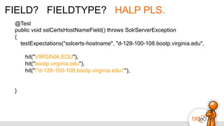 FIELD? FIELDTYPE? HALP PLS.
@Test
public void sslCertsHostNameField() throws SolrServerException
{
testExpectations("sslcerts-hostname", "d-128-100-108.bootp.virginia.edu",
hit("VIRGINIA.EDU"),
hit("bootp.virginia.edu"),
hit(""d-128-100-108.bootp.virginia.edu""),
}
 