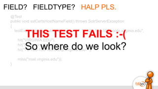 FIELD? FIELDTYPE? HALP PLS.
@Test
public void sslCertsHostNameField() throws SolrServerException
{
testExpectations("sslcerts-hostname", "d-128-100-108.bootp.virginia.edu",
hit("VIRGINIA.EDU"),
hit("bootp.virginia.edu"),
hit(""d-128-100-108.bootp.virginia.edu""),
miss("mail.virginia.edu"));
}
THIS TEST FAILS :-(
So where do we look?
 