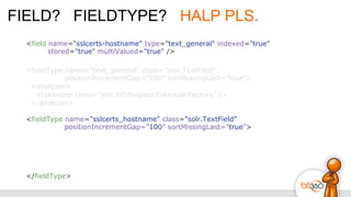 FIELD? FIELDTYPE? HALP PLS.
<fieldType name="text_general" class="solr.TextField"
positionIncrementGap=”100” sortMissingLast=”true”>
<analyzer>
<tokenizer class=”solr.WhitespaceTokenizerFactory” />
</analyzer>
<fieldType name="sslcerts_hostname" class="solr.TextField"
positionIncrementGap=”100” sortMissingLast=”true”>
</fieldType>
<field name="sslcerts-hostname" type="text_general" indexed="true"
stored="true" multiValued="true" />
 